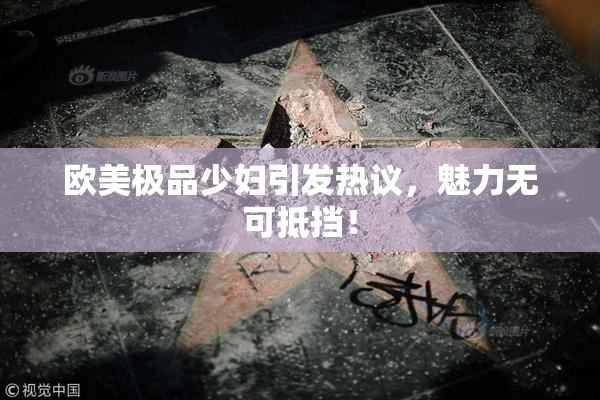 欧美极品少妇引发热议，魅力无可抵挡！
