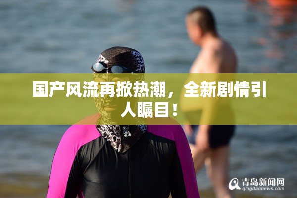 国产风流再掀热潮，全新剧情引人瞩目！