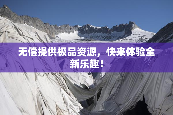无偿提供极品资源，快来体验全新乐趣！