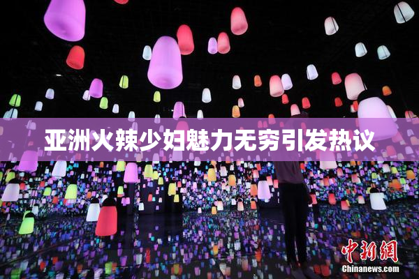 亚洲火辣少妇魅力无穷引发热议