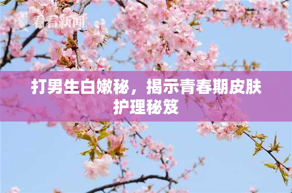 打男生白嫩秘，揭示青春期皮肤护理秘笈