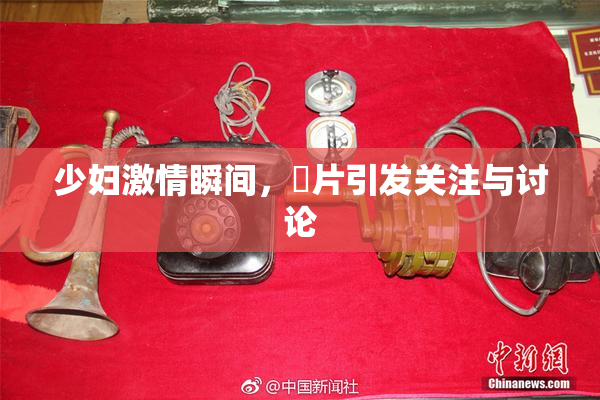 少妇激情瞬间，婬片引发关注与讨论