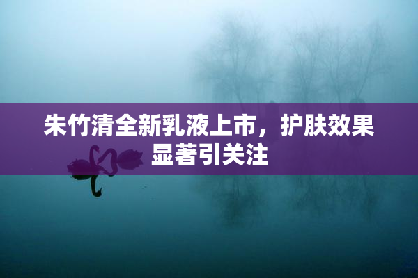 朱竹清全新乳液上市，护肤效果显著引关注