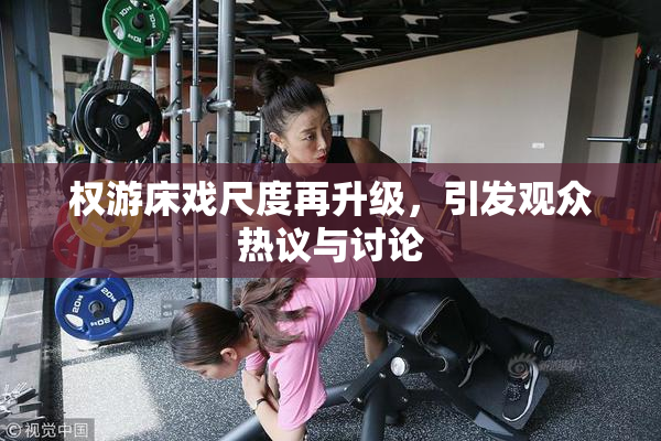 权游床戏尺度再升级，引发观众热议与讨论