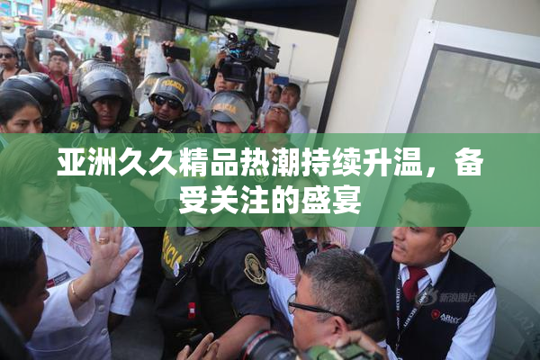 亚洲久久精品热潮持续升温，备受关注的盛宴