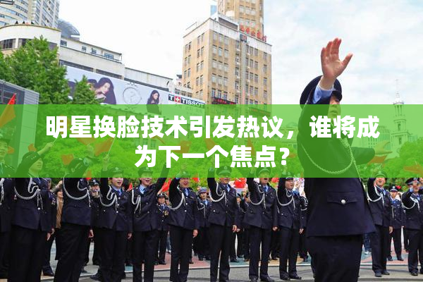 明星换脸技术引发热议，谁将成为下一个焦点？