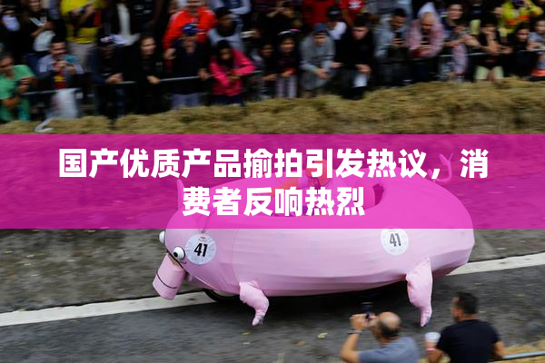 国产优质产品揄拍引发热议，消费者反响热烈