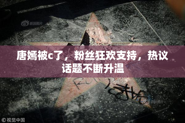 唐嫣被c了，粉丝狂欢支持，热议话题不断升温