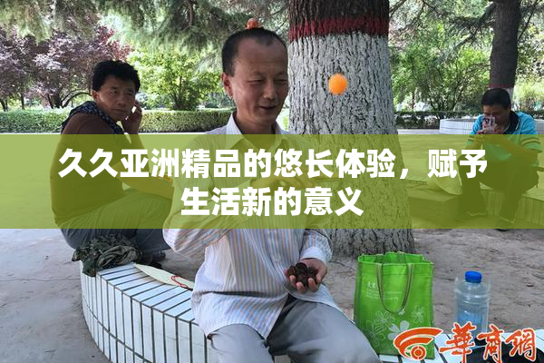久久亚洲精品的悠长体验，赋予生活新的意义