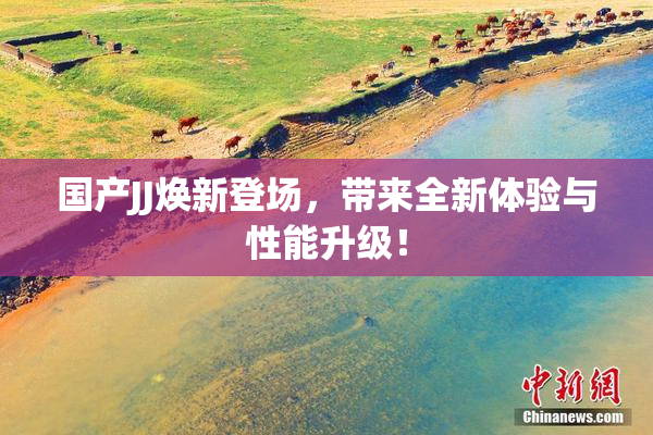 国产JJ焕新登场，带来全新体验与性能升级！