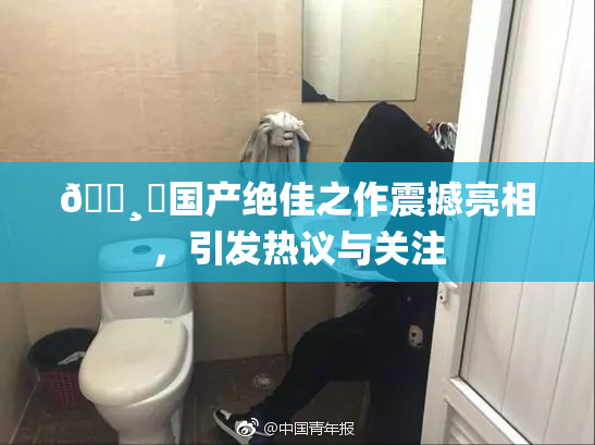 🌸‌国产绝佳之作震撼亮相，引发热议与关注