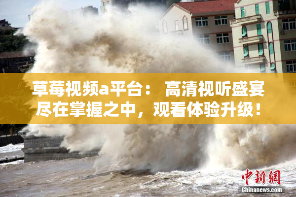 草莓视频a平台： 高清视听盛宴尽在掌握之中，观看体验升级！