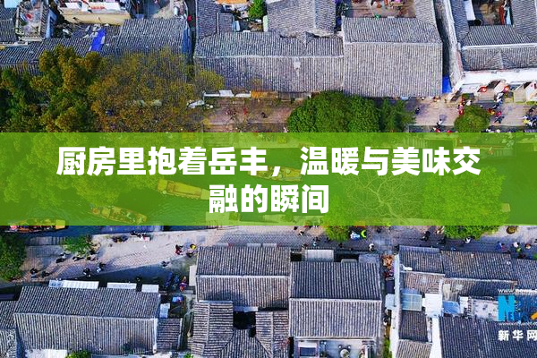 厨房里抱着岳丰，温暖与美味交融的瞬间