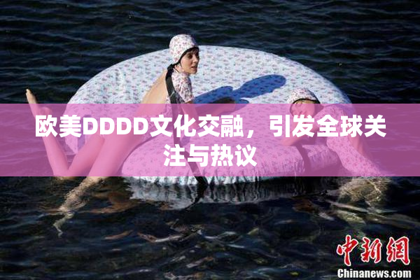 欧美DDDD文化交融，引发全球关注与热议