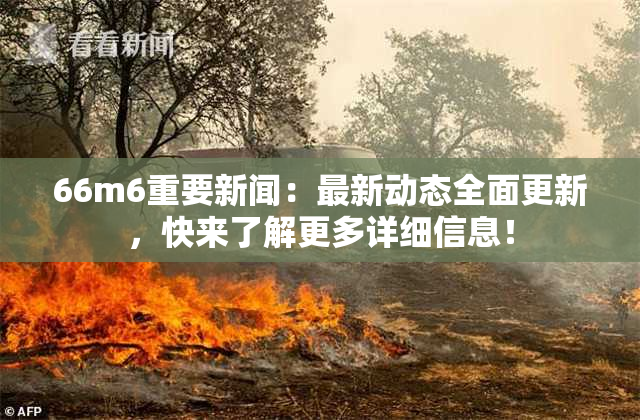 66m6重要新闻：最新动态全面更新，快来了解更多详细信息！