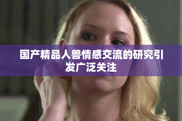 国产精品人兽情感交流的研究引发广泛关注