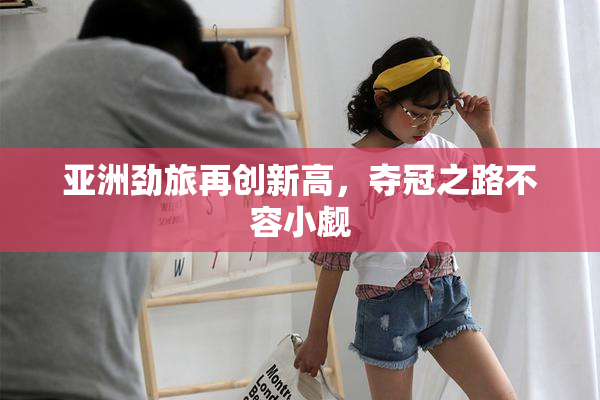 亚洲劲旅再创新高，夺冠之路不容小觑