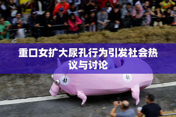 重口女扩大尿孔行为引发社会热议与讨论