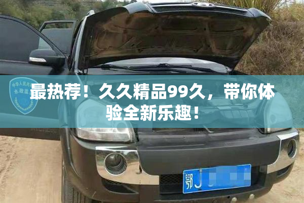 最热荐！久久精品99久，带你体验全新乐趣！