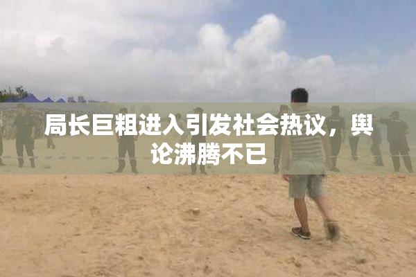 局长巨粗进入引发社会热议，舆论沸腾不已