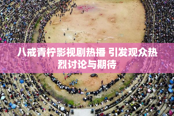 八戒青柠影视剧热播 引发观众热烈讨论与期待