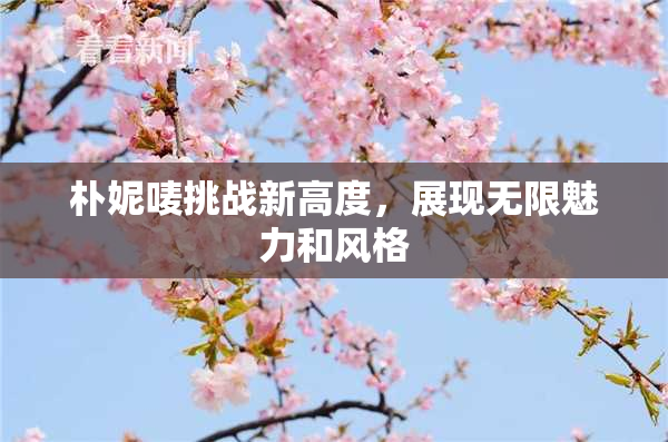 朴妮唛挑战新高度，展现无限魅力和风格