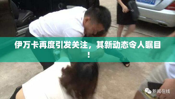 伊万卡再度引发关注，其新动态令人瞩目！