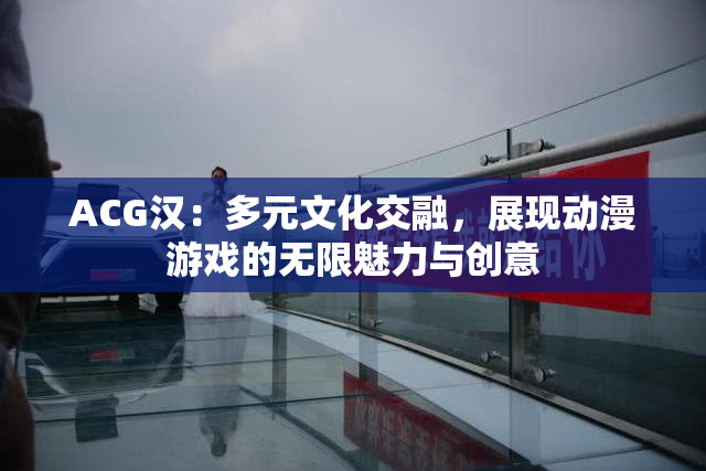 ACG汉：多元文化交融，展现动漫游戏的无限魅力与创意