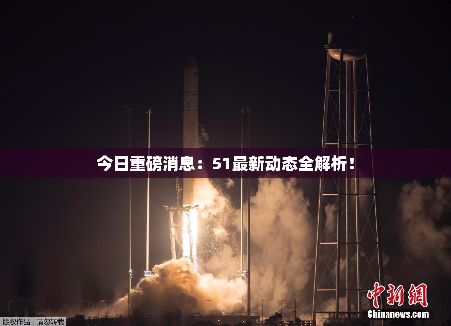 今日重磅消息：51最新动态全解析！