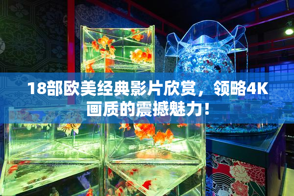 18部欧美经典影片欣赏，领略4K画质的震撼魅力！