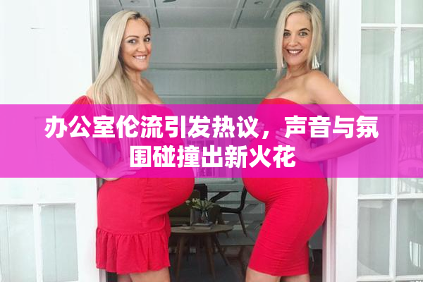办公室伦流引发热议，声音与氛围碰撞出新火花