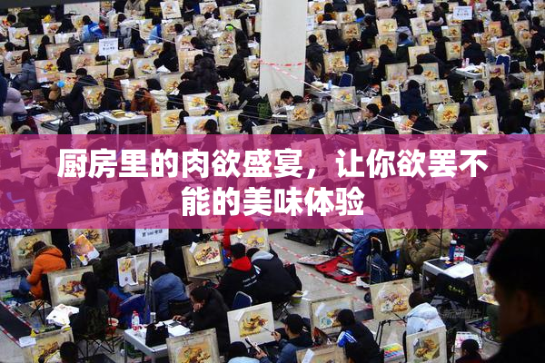 厨房里的肉欲盛宴，让你欲罢不能的美味体验