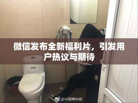 微信发布全新福利片，引发用户热议与期待