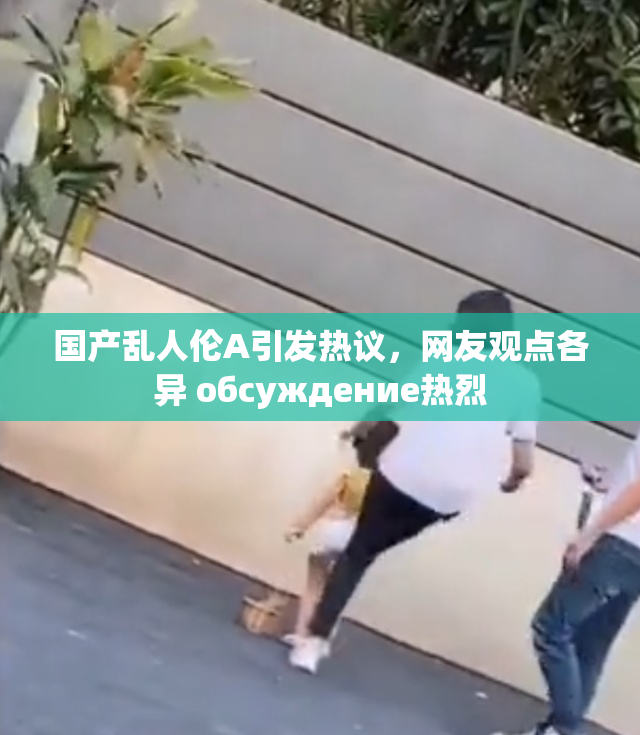 国产乱人伦A引发热议，网友观点各异 обсуждение热烈