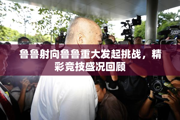 鲁鲁射向鲁鲁重大发起挑战，精彩竞技盛况回顾