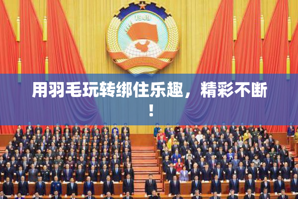 用羽毛玩转绑住乐趣，精彩不断！