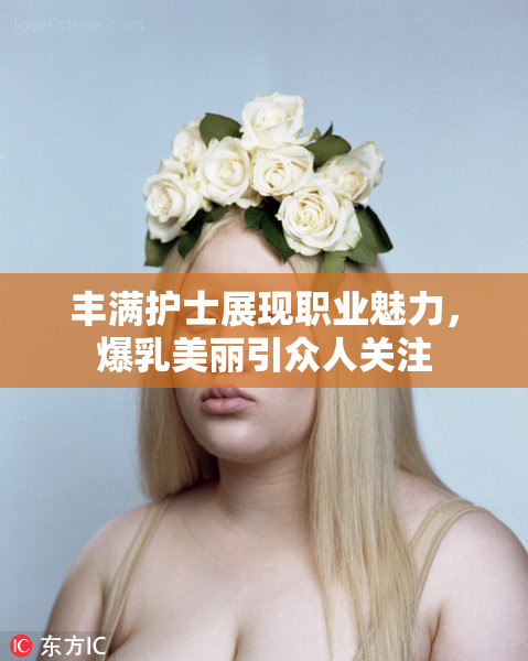 丰满护士展现职业魅力，爆乳美丽引众人关注