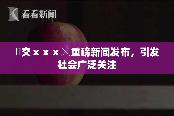 嘼交ⅹⅹⅹ╳重磅新闻发布，引发社会广泛关注