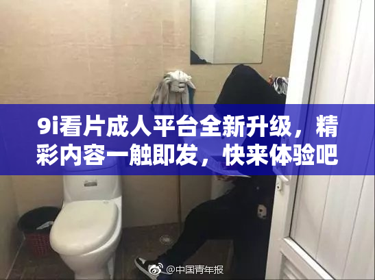 9i看片成人平台全新升级，精彩内容一触即发，快来体验吧！