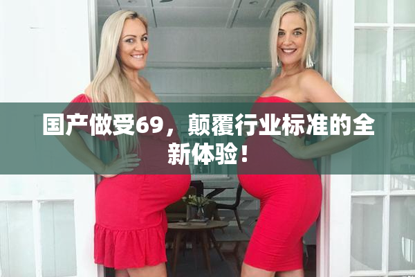 国产做受69，颠覆行业标准的全新体验！