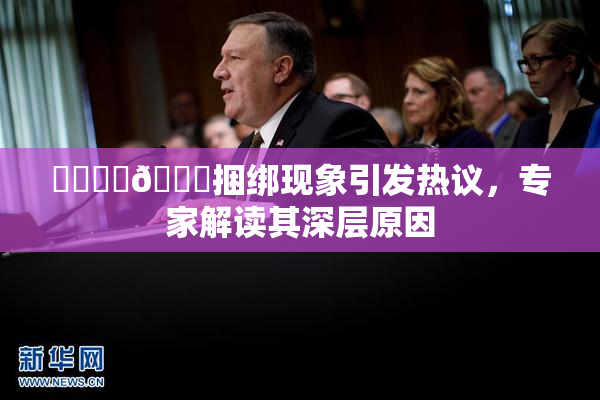 ❌‌❌‌🔞捆绑现象引发热议，专家解读其深层原因