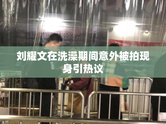 刘耀文在洗澡期间意外被拍现身引热议