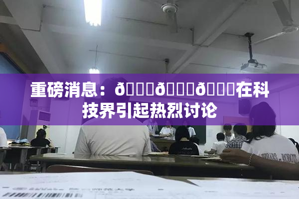 重磅消息：🍆🍑🔞在科技界引起热烈讨论