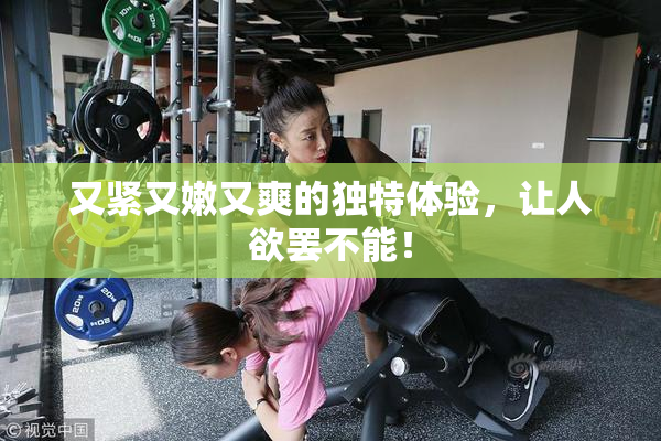 又紧又嫩又爽的独特体验，让人欲罢不能！