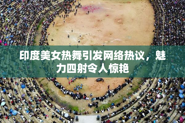 印度美女热舞引发网络热议，魅力四射令人惊艳