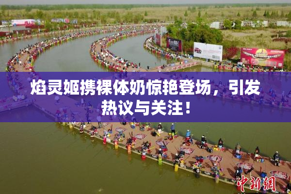 焰灵姬携裸体奶惊艳登场，引发热议与关注！