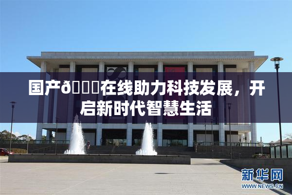 国产🔞在线助力科技发展，开启新时代智慧生活