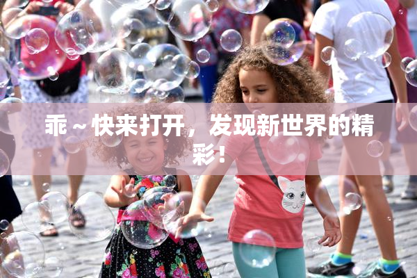 乖～快来打开，发现新世界的精彩！