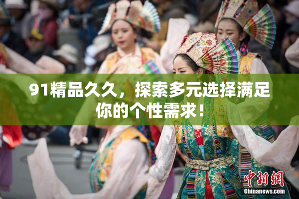 91精品久久，探索多元选择满足你的个性需求！