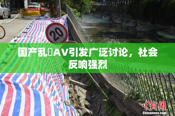 国产乱婬AV引发广泛讨论，社会反响强烈